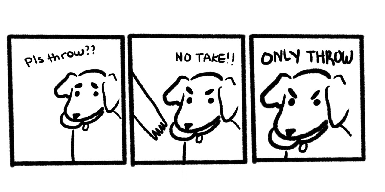 Webcomic from Tumblr user cupcakelogic with three panels. In the first panel, the dog begs an off-panel human to throw a toy, which it has in its mouth. Above the dog is written Pls throw??. In the second panel, a human hand reaches for the toy, but the dog resists. Above the dog is written NO TAKE!!. In the third and last panel, the dog's face takes nearly the entire panel, with the words ONLY THROW written above it.